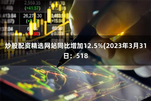 炒股配资精选网站同比增加12.5%(2023年3月31日：518