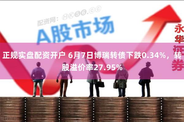 正规实盘配资开户 6月7日博瑞转债下跌0.34%，转股溢价率27.95%