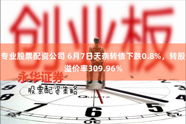 专业股票配资公司 6月7日天奈转债下跌0.8%，转股溢价率309.96%