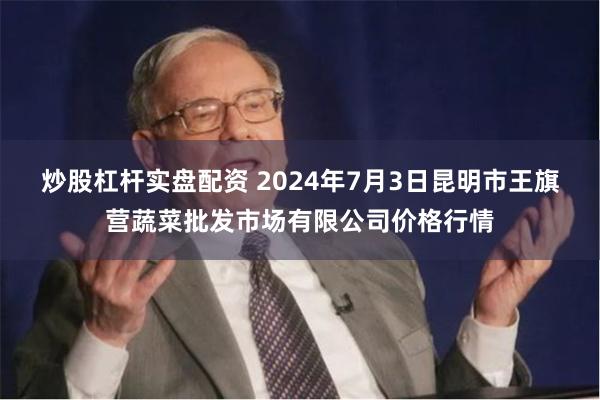 炒股杠杆实盘配资 2024年7月3日昆明市王旗营蔬菜批发市场有限公司价格行情