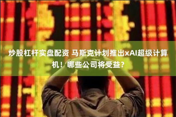 炒股杠杆实盘配资 马斯克计划推出xAI超级计算机！哪些公司将受益？