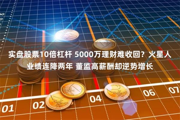 实盘股票10倍杠杆 5000万理财难收回？火星人业绩连降两年 董监高薪酬却逆势增长