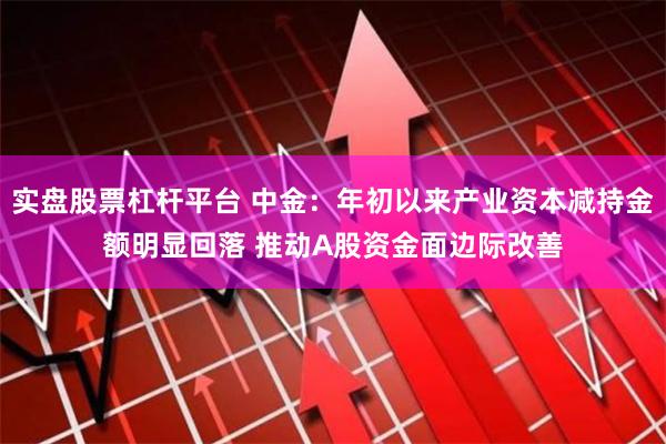 实盘股票杠杆平台 中金：年初以来产业资本减持金额明显回落 推动A股资金面边际改善