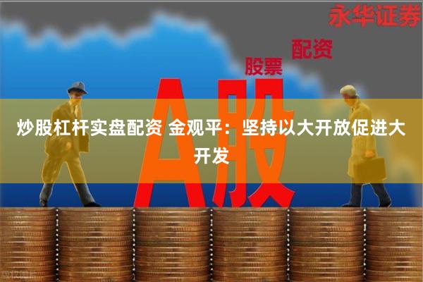 炒股杠杆实盘配资 金观平：坚持以大开放促进大开发