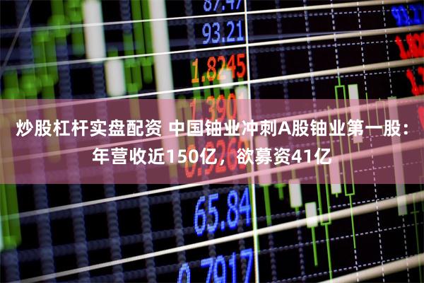 炒股杠杆实盘配资 中国铀业冲刺A股铀业第一股：年营收近150亿，欲募资41亿