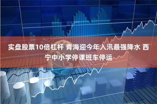 实盘股票10倍杠杆 青海迎今年入汛最强降水 西宁中小学停课班车停运