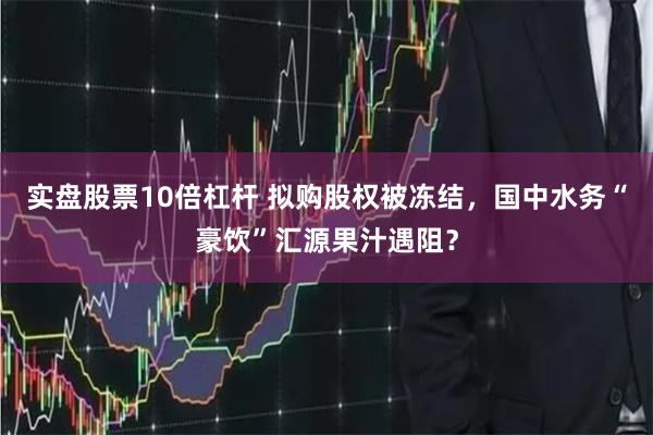 实盘股票10倍杠杆 拟购股权被冻结，国中水务“豪饮”汇源果汁遇阻？