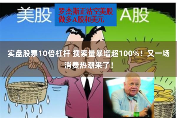 实盘股票10倍杠杆 搜索量暴增超100%！又一场消费热潮来了！