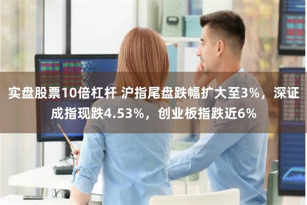 实盘股票10倍杠杆 沪指尾盘跌幅扩大至3%，深证成指现跌4.53%，创业板指跌近6%