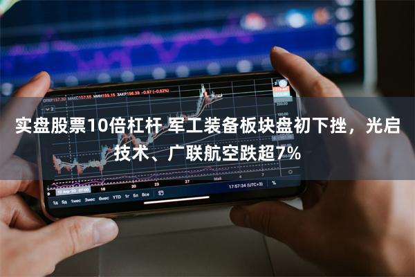 实盘股票10倍杠杆 军工装备板块盘初下挫，光启技术、广联航空跌超7%