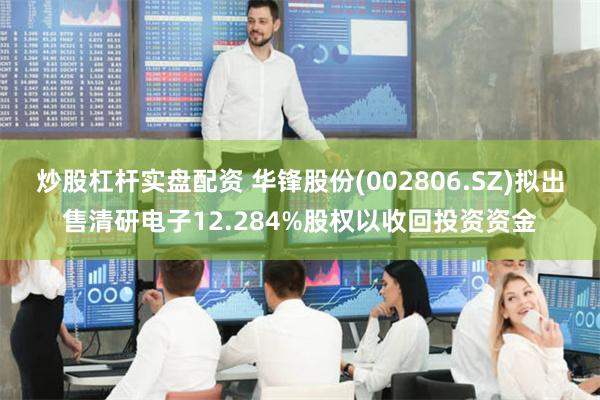 炒股杠杆实盘配资 华锋股份(002806.SZ)拟出售清研电子12.284%股权以收回投资资金