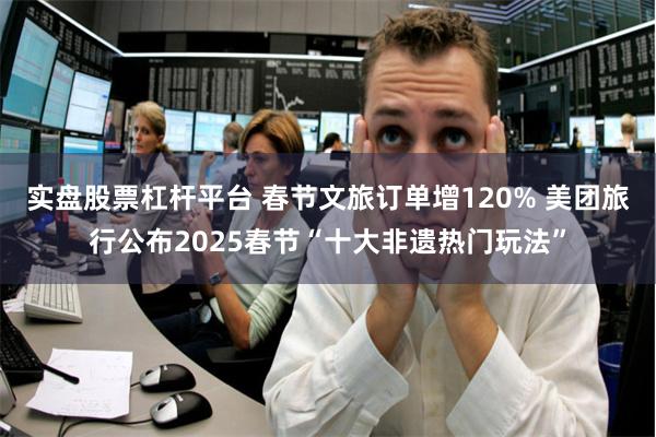 实盘股票杠杆平台 春节文旅订单增120% 美团旅行公布2025春节“十大非遗热门玩法”