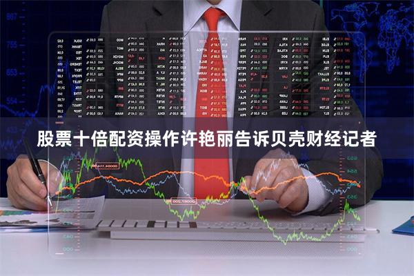 股票十倍配资操作　　许艳丽告诉贝壳财经记者