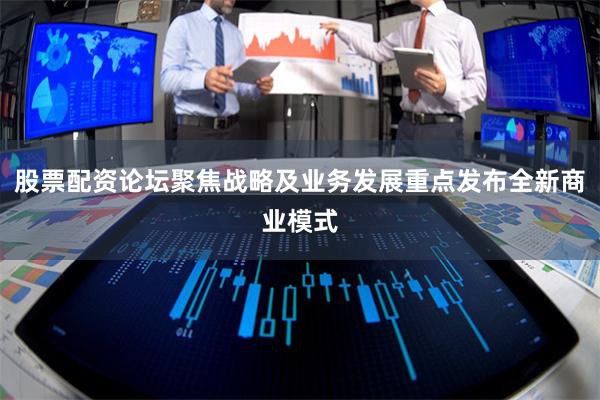 股票配资论坛聚焦战略及业务发展重点发布全新商业模式