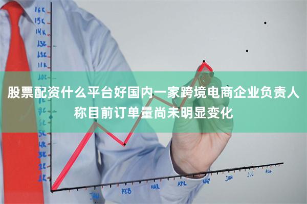 股票配资什么平台好国内一家跨境电商企业负责人称目前订单量尚未明显变化
