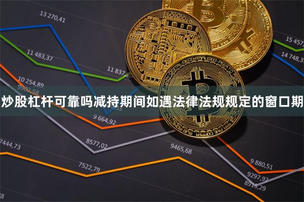 炒股杠杆可靠吗减持期间如遇法律法规规定的窗口期