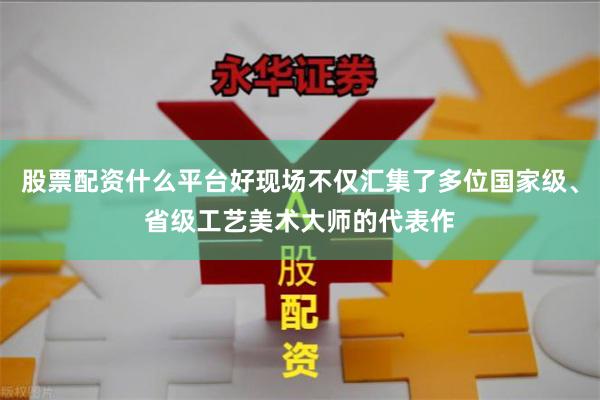 股票配资什么平台好现场不仅汇集了多位国家级、省级工艺美术大师的代表作