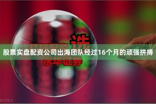 股票实盘配资公司出海团队经过16个月的顽强拼搏