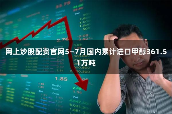 网上炒股配资官网5—7月国内累计进口甲醇361.51万吨