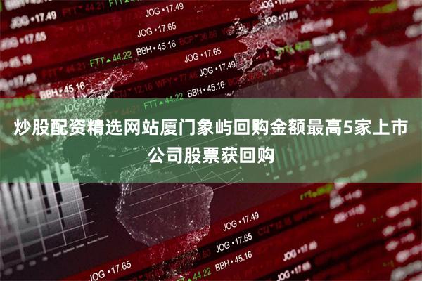 炒股配资精选网站厦门象屿回购金额最高5家上市公司股票获回购
