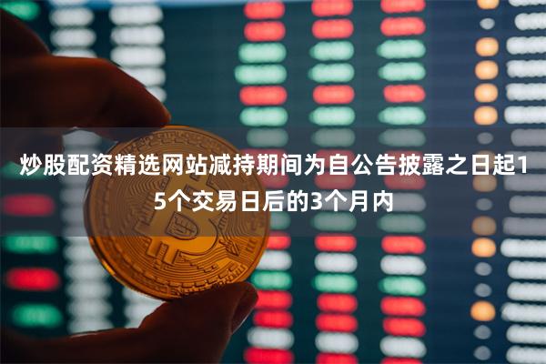 炒股配资精选网站减持期间为自公告披露之日起15个交易日后的3个月内